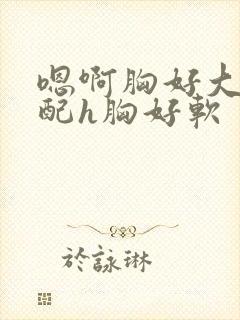 嗯啊胸好大h女配h胸好软