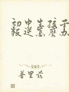 初中生孩子厌学叛逆怎么办