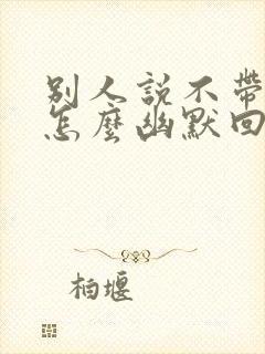 别人说不带他玩怎么幽默回复