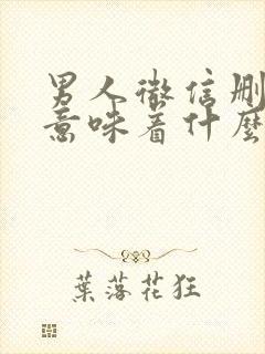 男人微信删除你意味着什么