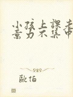 小孩上课老动注意力不集中