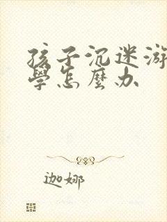 孩子沉迷游戏厌学怎么办