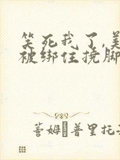 笑死我了,美女被绑住挠脚心