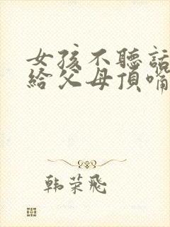 女孩不听话叛逆给父母顶嘴怎么办