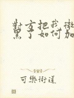 对方把我微信拉黑了如何加回来