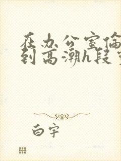 在办公室伦流澡到高潮h段灵兮