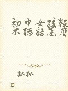 初中女孩叛逆期不听话怎么办