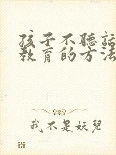 孩子不听话怎么教育的方法