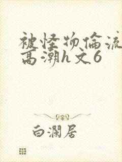 被怪物伦流澡到高潮h文6