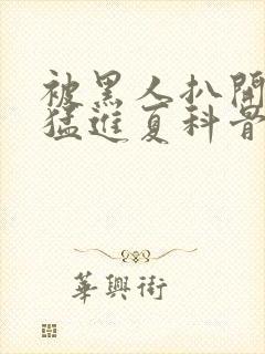 被黑人扒开双腿猛进夏科骨科