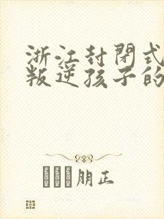 浙江封闭式管理叛逆孩子的学校有哪些