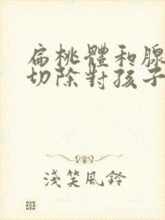 扁桃体和腺样体切除对孩子有什么影响