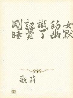 刚认识的女生说睡觉了幽默回复