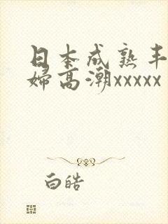 日本成熟丰满熟妇高潮xxxxx