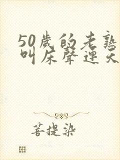 50岁的老熟女叫床声连天