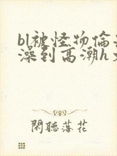 bl被怪物伦流澡到高潮h文