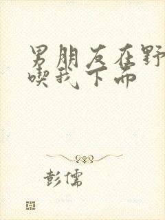 男朋友在野外猛吃我下面