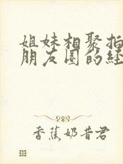 姐妹相聚拍照发朋友圈的经典句子