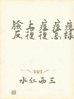 脸上痘痘痤疮反反复复怎样才能彻底消除