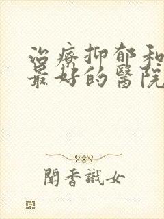 治疗抑郁和焦虑最好的医院是哪个