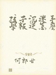 孩子沉迷手机厌学叛逆怎么办