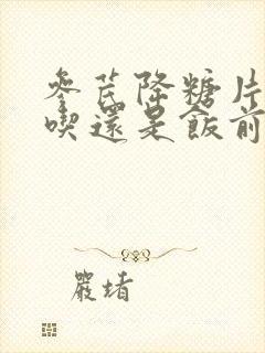 参芪降糖片饭后吃还是饭前吃