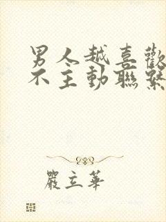 男人越喜欢你越不主动联系你