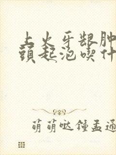 上火牙龈肿痛舌头起泡吃什么药