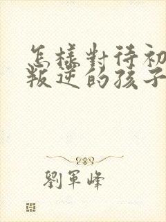 怎样对待初中生叛逆的孩子