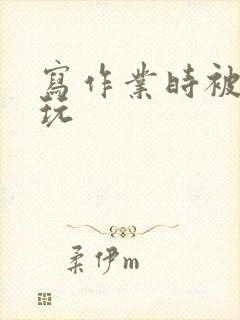 写作业时被爹地玩