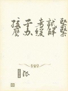 孩子考试紧张怎么办缓解紧张最快的方法