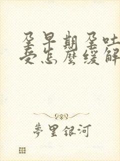 孕早期孕吐胃难受怎么缓解