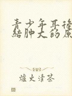 青少年耳后淋巴结肿大的原因有三