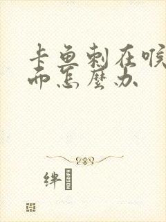 卡鱼刺在喉咙里面怎么办