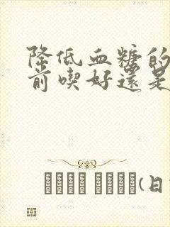 降低血糖的是饭前吃好还是饭后吃