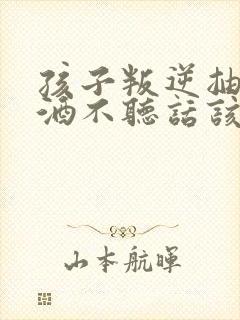 孩子叛逆抽烟喝酒不听话该如何教育