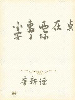 小东西在桌子上要了你