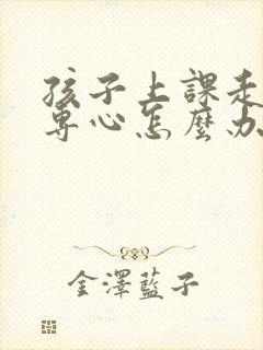 孩子上课走神不专心怎么办