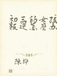 初三的女孩厌学叛逆怎么办