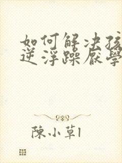 如何解决孩子叛逆浮躁厌学问题