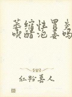 萎缩性胃炎可以吃醋泡姜吗