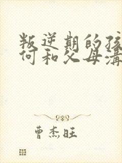 叛逆期的孩子如何和父母沟通