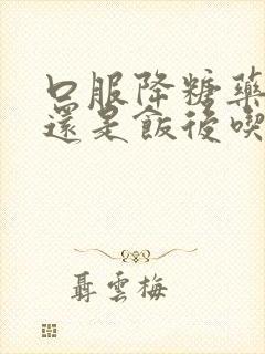 口服降糖药饭前还是饭后吃封面