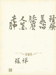 老人膝盖积液水肿怎么治疗最好的方法