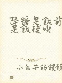 降糖是饭前吃还是饭后吃封面