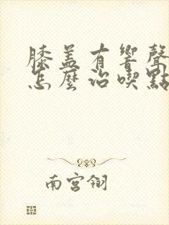 膝盖有响声还疼怎么治吃点啥药管用