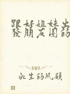 跟好姐妹出去玩发朋友圈的句子