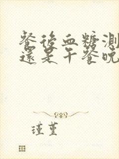 餐后血糖测早餐还是午餐晚餐