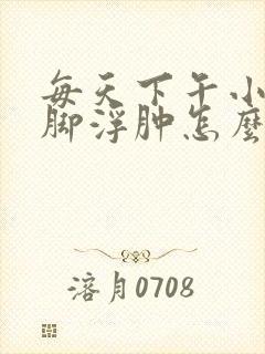 每天下午小腿和脚浮肿怎么回事