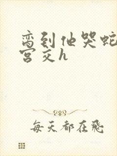 脔到他哭蛇双根宫交h